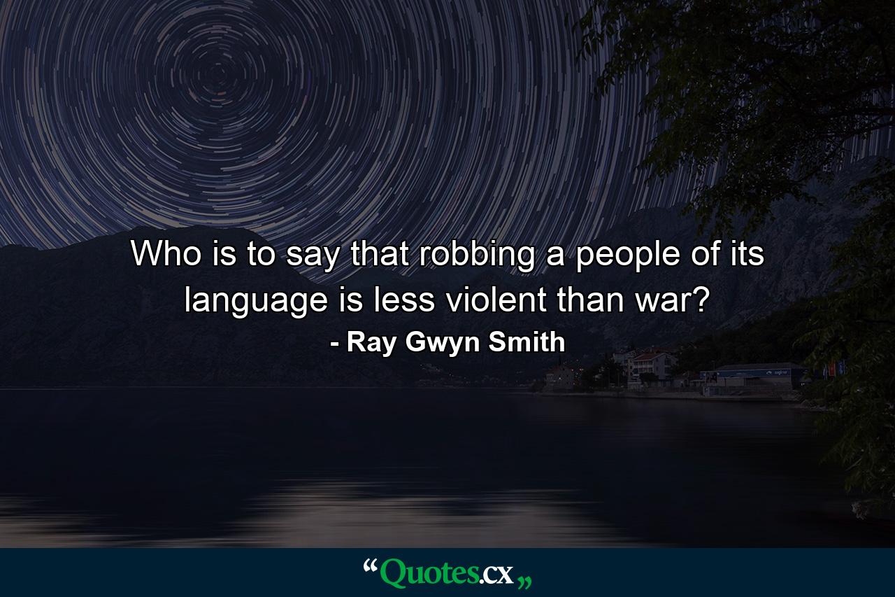 Who is to say that robbing a people of its language is less violent than war? - Quote by Ray Gwyn Smith