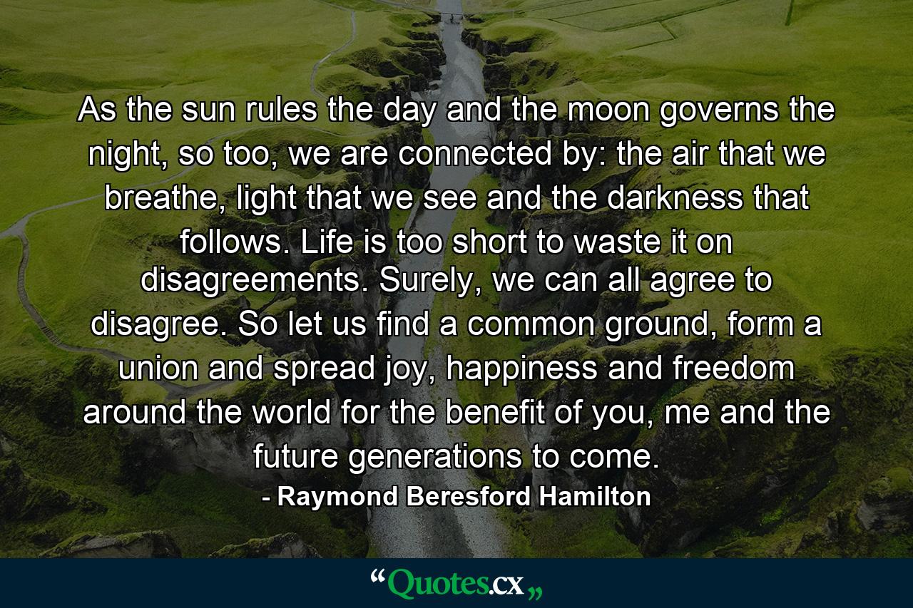 As the sun rules the day and the moon governs the night, so too, we are connected by: the air that we breathe, light that we see and the darkness that follows. Life is too short to waste it on disagreements. Surely, we can all agree to disagree. So let us find a common ground, form a union and spread joy, happiness and freedom around the world for the benefit of you, me and the future generations to come. - Quote by Raymond Beresford Hamilton