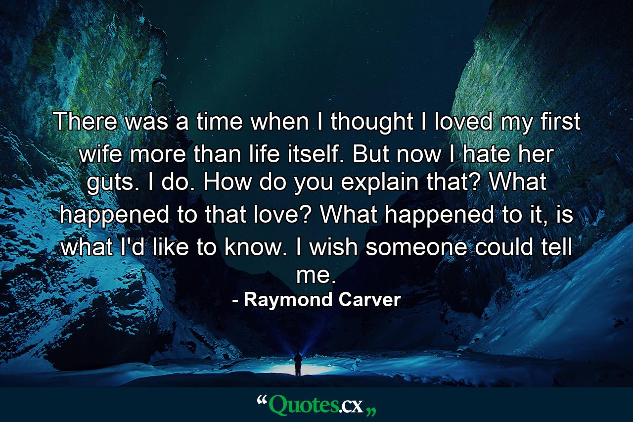 There was a time when I thought I loved my first wife more than life itself. But now I hate her guts. I do. How do you explain that? What happened to that love? What happened to it, is what I'd like to know. I wish someone could tell me. - Quote by Raymond Carver