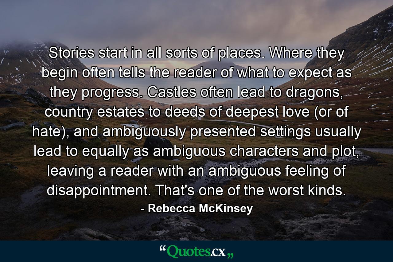 Stories start in all sorts of places. Where they begin often tells the reader of what to expect as they progress. Castles often lead to dragons, country estates to deeds of deepest love (or of hate), and ambiguously presented settings usually lead to equally as ambiguous characters and plot, leaving a reader with an ambiguous feeling of disappointment. That's one of the worst kinds. - Quote by Rebecca McKinsey