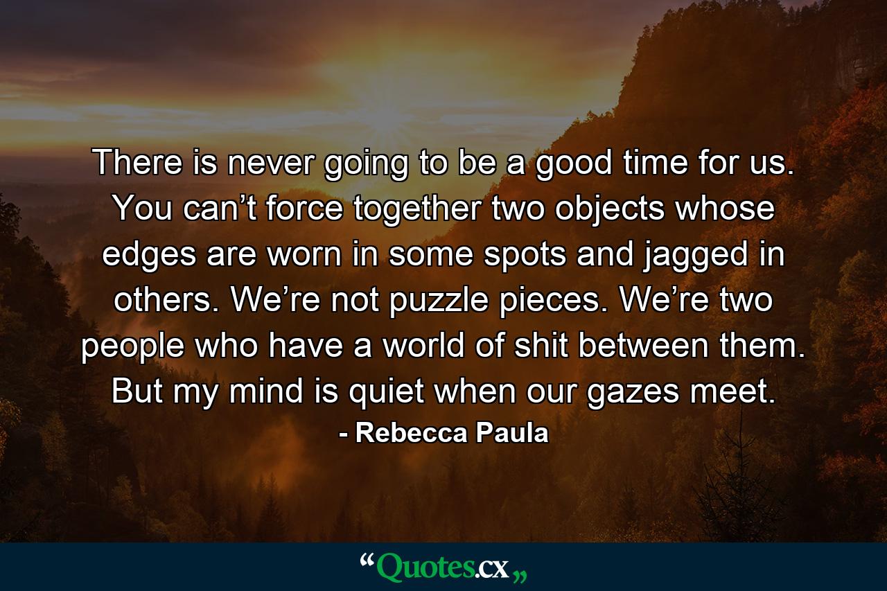 There is never going to be a good time for us. You can’t force together two objects whose edges are worn in some spots and jagged in others. We’re not puzzle pieces. We’re two people who have a world of shit between them. But my mind is quiet when our gazes meet. - Quote by Rebecca Paula