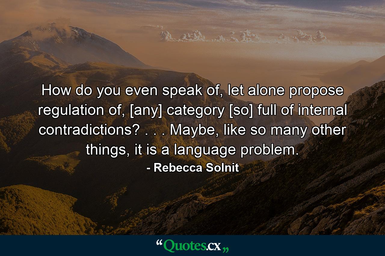 How do you even speak of, let alone propose regulation of, [any] category [so] full of internal contradictions? . . . Maybe, like so many other things, it is a language problem. - Quote by Rebecca Solnit