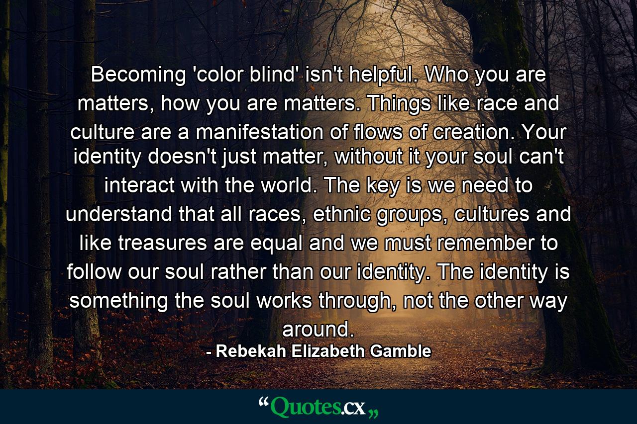 Becoming 'color blind' isn't helpful. Who you are matters, how you are matters. Things like race and culture are a manifestation of flows of creation. Your identity doesn't just matter, without it your soul can't interact with the world. The key is we need to understand that all races, ethnic groups, cultures and like treasures are equal and we must remember to follow our soul rather than our identity. The identity is something the soul works through, not the other way around. - Quote by Rebekah Elizabeth Gamble