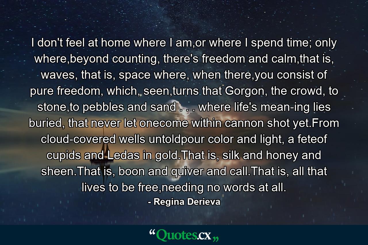 I don't feel at home where I am,or where I spend time; only where,beyond counting, there's freedom and calm,that is, waves, that is, space where, when there,you consist of pure freedom, which, seen,turns that Gorgon, the crowd, to stone,to pebbles and sand . . . where life's mean-ing lies buried, that never let onecome within cannon shot yet.From cloud-covered wells untoldpour color and light, a feteof cupids and Ledas in gold.That is, silk and honey and sheen.That is, boon and quiver and call.That is, all that lives to be free,needing no words at all. - Quote by Regina Derieva