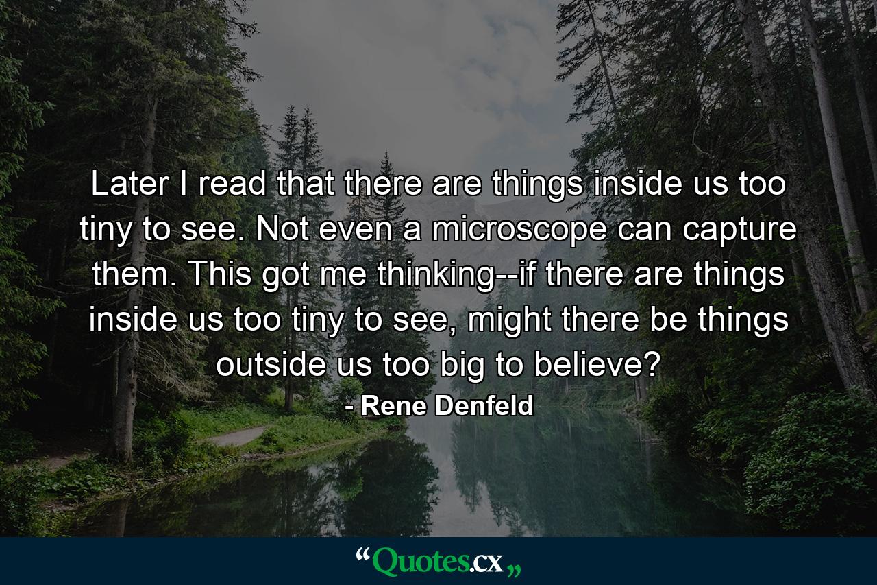 Later I read that there are things inside us too tiny to see. Not even a microscope can capture them. This got me thinking--if there are things inside us too tiny to see, might there be things outside us too big to believe? - Quote by Rene Denfeld