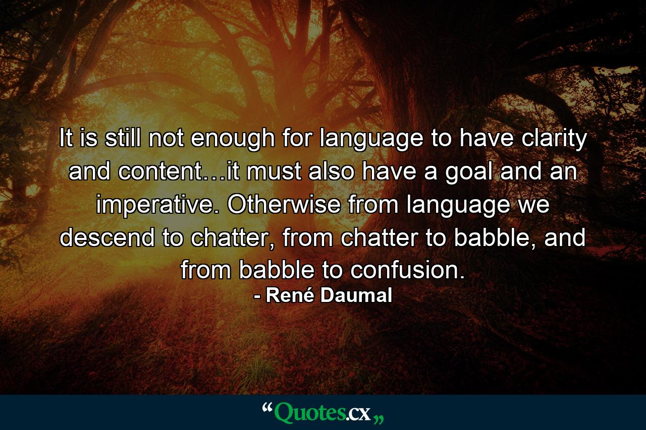 It is still not enough for language to have clarity and content…it must also have a goal and an imperative. Otherwise from language we descend to chatter, from chatter to babble, and from babble to confusion. - Quote by René Daumal