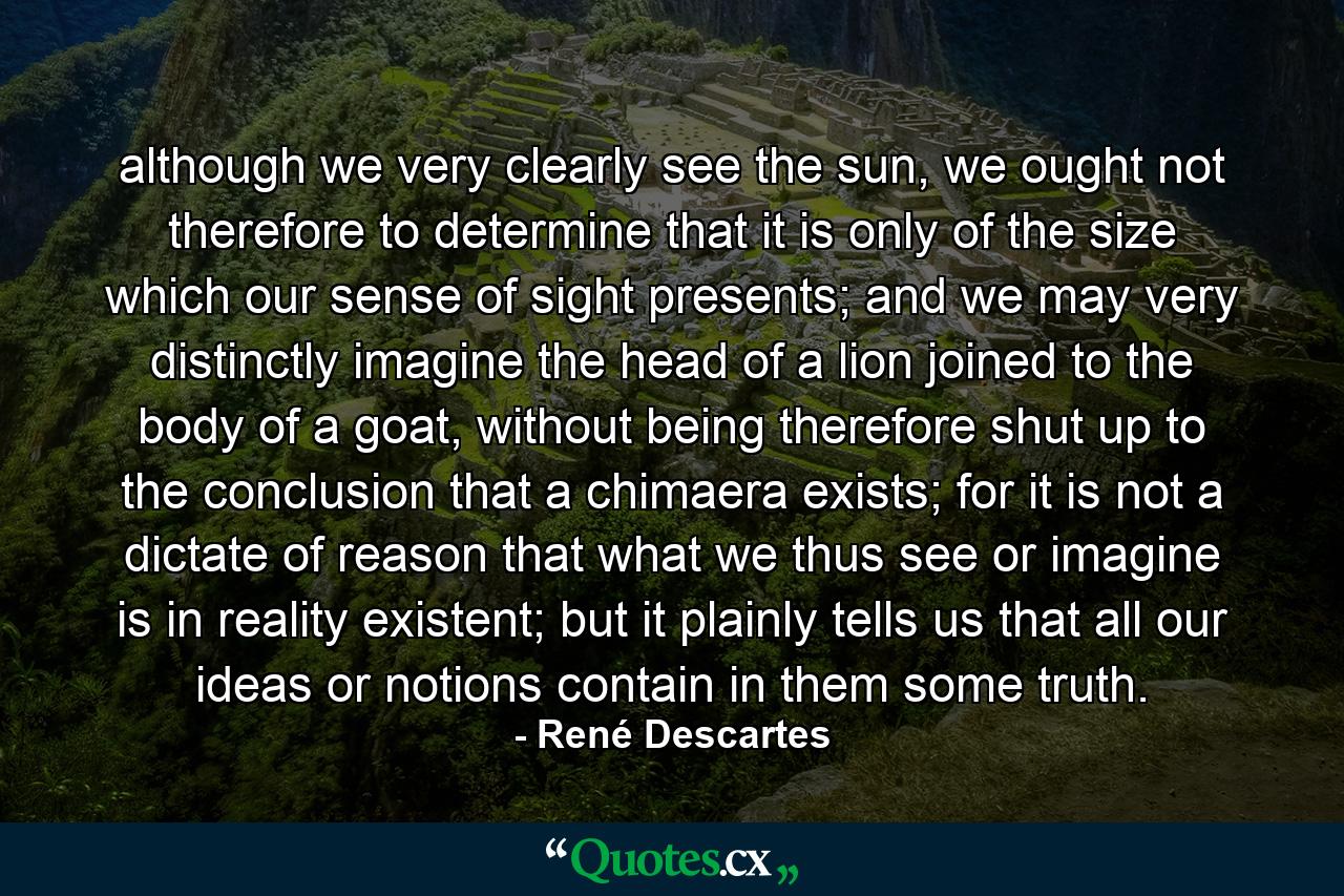 although we very clearly see the sun, we ought not therefore to determine that it is only of the size which our sense of sight presents; and we may very distinctly imagine the head of a lion joined to the body of a goat, without being therefore shut up to the conclusion that a chimaera exists; for it is not a dictate of reason that what we thus see or imagine is in reality existent; but it plainly tells us that all our ideas or notions contain in them some truth. - Quote by René Descartes