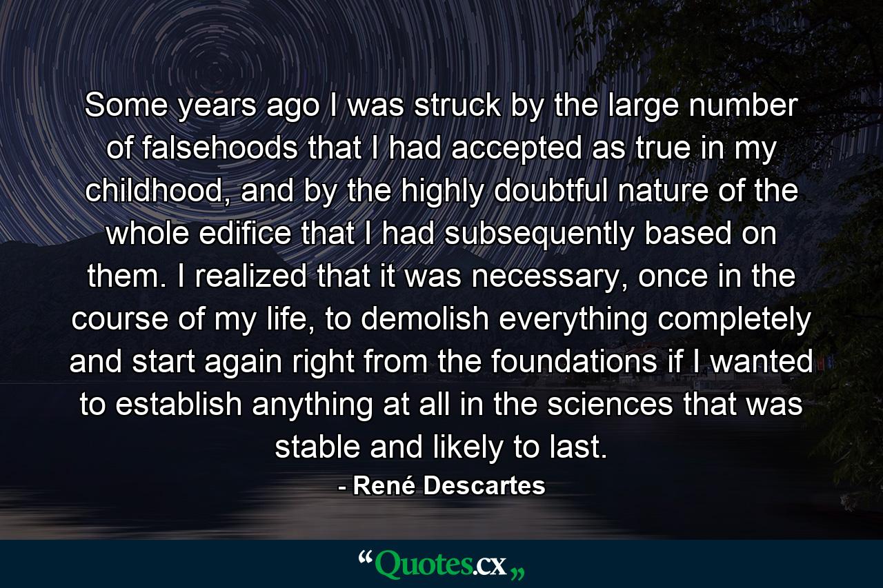 Some years ago I was struck by the large number of falsehoods that I had accepted as true in my childhood, and by the highly doubtful nature of the whole edifice that I had subsequently based on them. I realized that it was necessary, once in the course of my life, to demolish everything completely and start again right from the foundations if I wanted to establish anything at all in the sciences that was stable and likely to last. - Quote by René Descartes