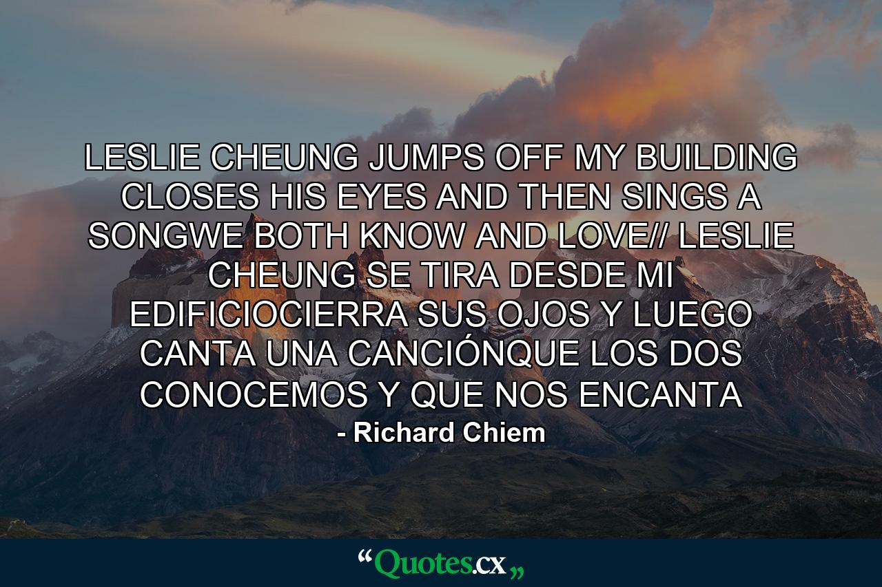 LESLIE CHEUNG JUMPS OFF MY BUILDING CLOSES HIS EYES AND THEN SINGS A SONGWE BOTH KNOW AND LOVE// LESLIE CHEUNG SE TIRA DESDE MI EDIFICIOCIERRA SUS OJOS Y LUEGO CANTA UNA CANCIÓNQUE LOS DOS CONOCEMOS Y QUE NOS ENCANTA - Quote by Richard Chiem