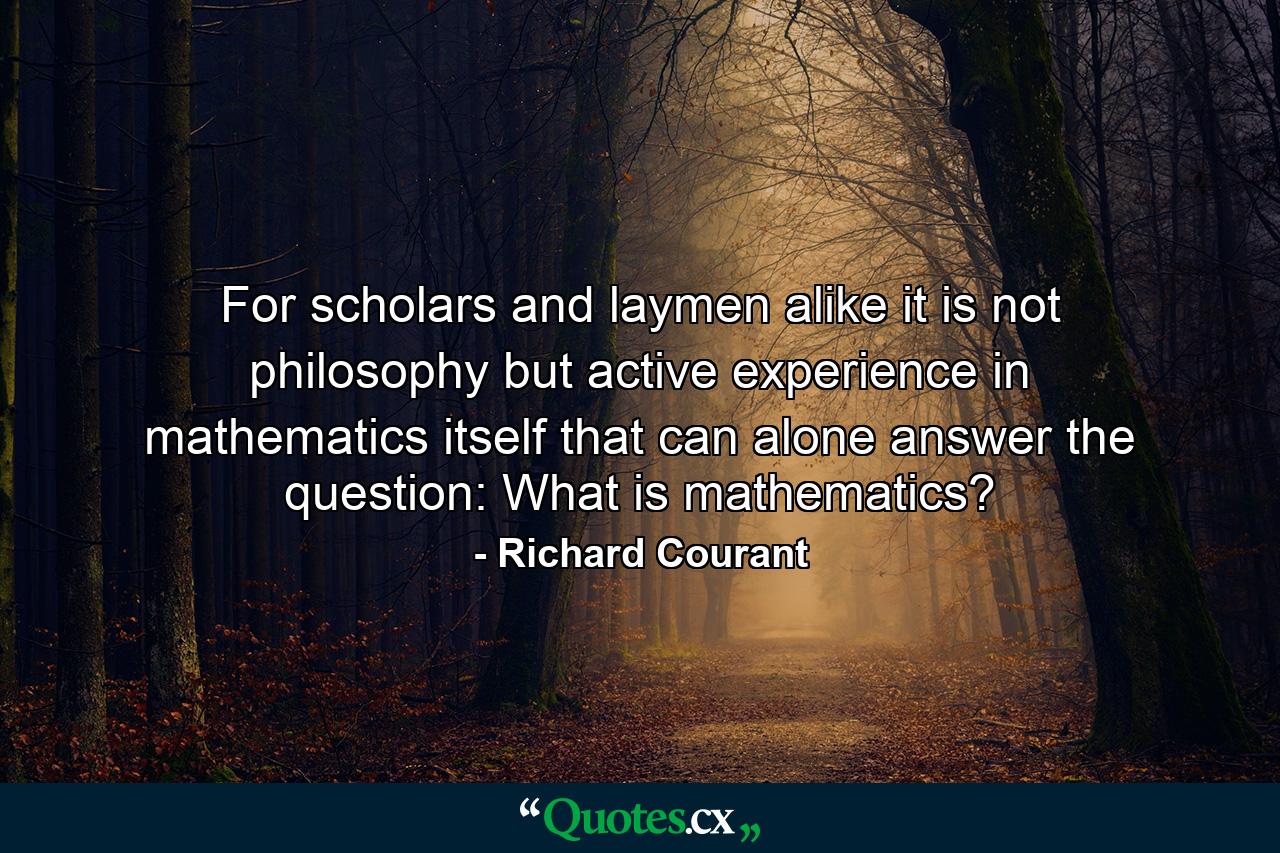 For scholars and laymen alike it is not philosophy but active experience in mathematics itself that can alone answer the question: What is mathematics? - Quote by Richard Courant