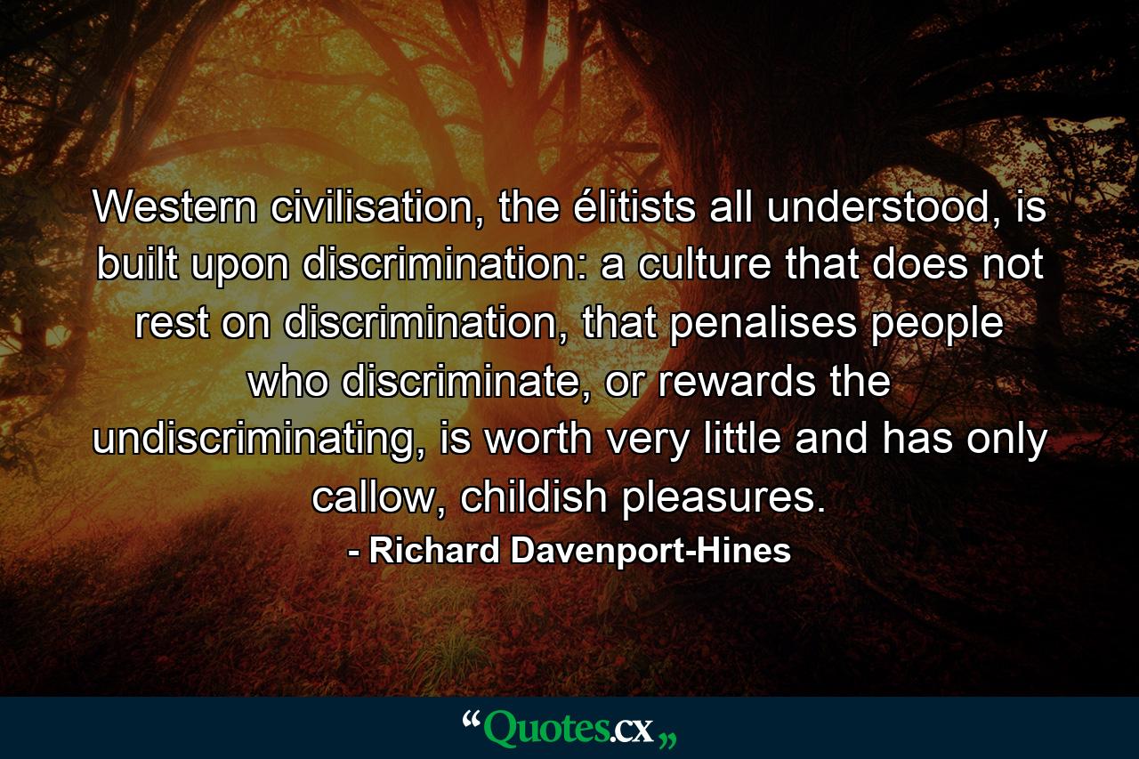 Western civilisation, the élitists all understood, is built upon discrimination: a culture that does not rest on discrimination, that penalises people who discriminate, or rewards the undiscriminating, is worth very little and has only callow, childish pleasures. - Quote by Richard Davenport-Hines