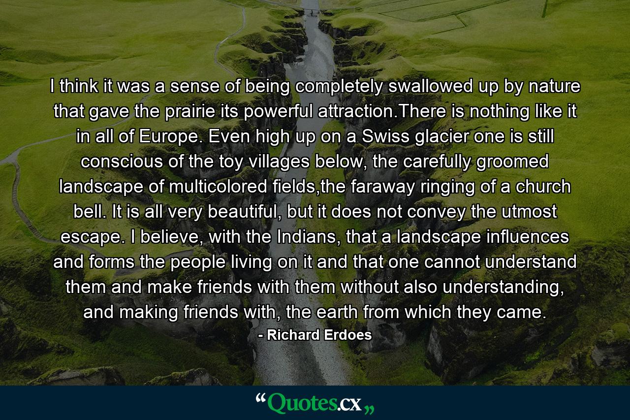 I think it was a sense of being completely swallowed up by nature that gave the prairie its powerful attraction.There is nothing like it in all of Europe. Even high up on a Swiss glacier one is still conscious of the toy villages below, the carefully groomed landscape of multicolored fields,the faraway ringing of a church bell. It is all very beautiful, but it does not convey the utmost escape. I believe, with the Indians, that a landscape influences and forms the people living on it and that one cannot understand them and make friends with them without also understanding, and making friends with, the earth from which they came. - Quote by Richard Erdoes