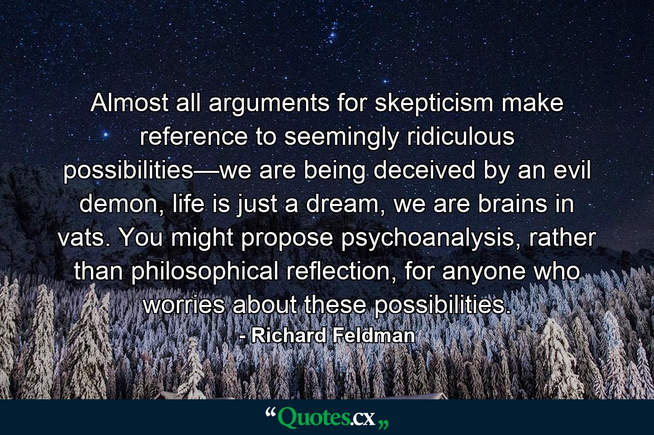 Almost all arguments for skepticism make reference to seemingly ridiculous possibilities—we are being deceived by an evil demon, life is just a dream, we are brains in vats. You might propose psychoanalysis, rather than philosophical reflection, for anyone who worries about these possibilities. - Quote by Richard Feldman