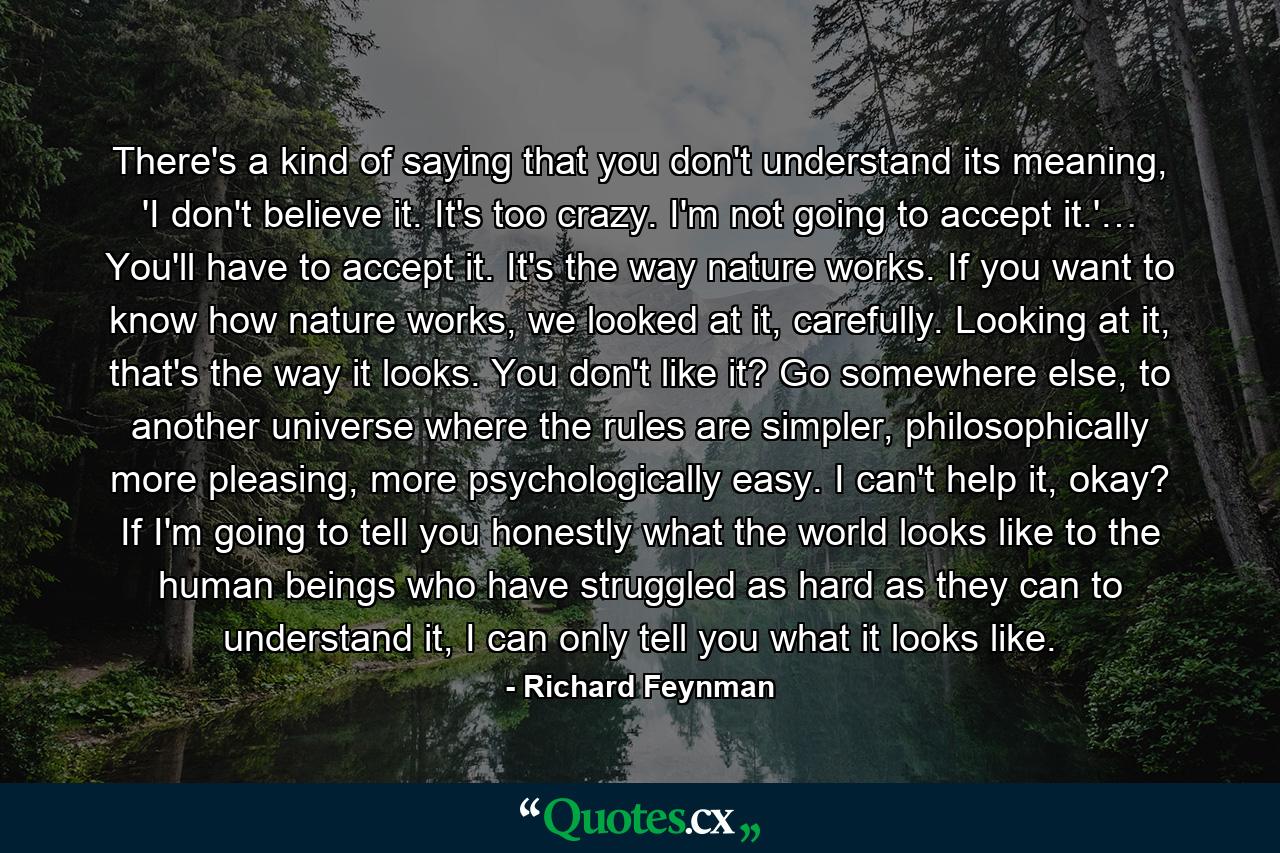 There's a kind of saying that you don't understand its meaning, 'I don't believe it. It's too crazy. I'm not going to accept it.'… You'll have to accept it. It's the way nature works. If you want to know how nature works, we looked at it, carefully. Looking at it, that's the way it looks. You don't like it? Go somewhere else, to another universe where the rules are simpler, philosophically more pleasing, more psychologically easy. I can't help it, okay? If I'm going to tell you honestly what the world looks like to the human beings who have struggled as hard as they can to understand it, I can only tell you what it looks like. - Quote by Richard Feynman