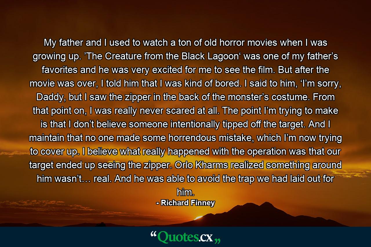 My father and I used to watch a ton of old horror movies when I was growing up. ’The Creature from the Black Lagoon‘ was one of my father’s favorites and he was very excited for me to see the film. But after the movie was over, I told him that I was kind of bored. I said to him, ‘I’m sorry, Daddy, but I saw the zipper in the back of the monster’s costume. From that point on, I was really never scared at all. The point I’m trying to make is that I don’t believe someone intentionally tipped off the target. And I maintain that no one made some horrendous mistake, which I’m now trying to cover up. I believe what really happened with the operation was that our target ended up seeing the zipper. Orlo Kharms realized something around him wasn’t… real. And he was able to avoid the trap we had laid out for him. - Quote by Richard Finney