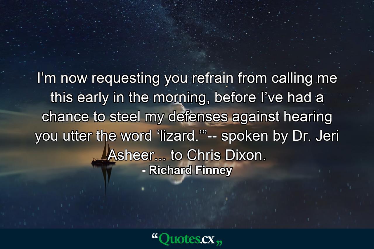 I’m now requesting you refrain from calling me this early in the morning, before I’ve had a chance to steel my defenses against hearing you utter the word ‘lizard.’”-- spoken by Dr. Jeri Asheer... to Chris Dixon. - Quote by Richard Finney