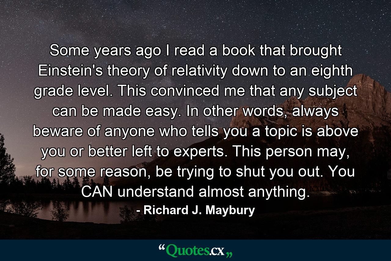 Some years ago I read a book that brought Einstein's theory of relativity down to an eighth grade level. This convinced me that any subject can be made easy. In other words, always beware of anyone who tells you a topic is above you or better left to experts. This person may, for some reason, be trying to shut you out. You CAN understand almost anything. - Quote by Richard J. Maybury