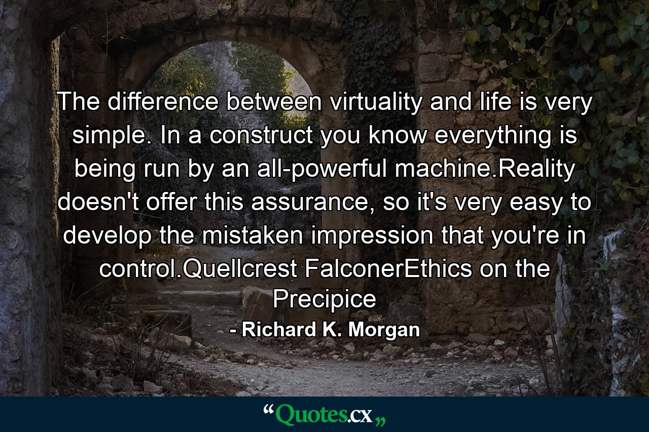 The difference between virtuality and life is very simple. In a construct you know everything is being run by an all-powerful machine.Reality doesn't offer this assurance, so it's very easy to develop the mistaken impression that you're in control.Quellcrest FalconerEthics on the Precipice - Quote by Richard K. Morgan