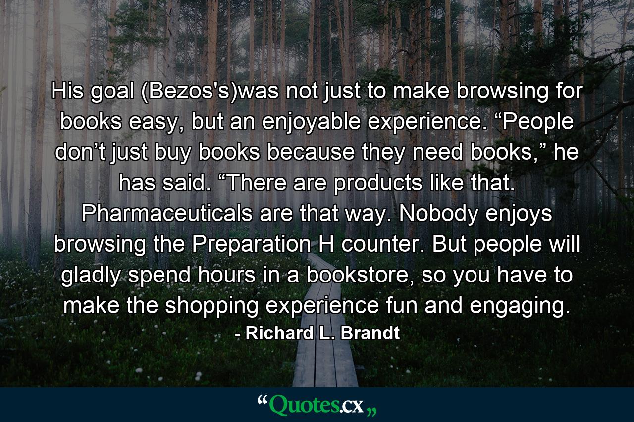 His goal (Bezos's)was not just to make browsing for books easy, but an enjoyable experience. “People don’t just buy books because they need books,” he has said. “There are products like that. Pharmaceuticals are that way. Nobody enjoys browsing the Preparation H counter. But people will gladly spend hours in a bookstore, so you have to make the shopping experience fun and engaging. - Quote by Richard L. Brandt