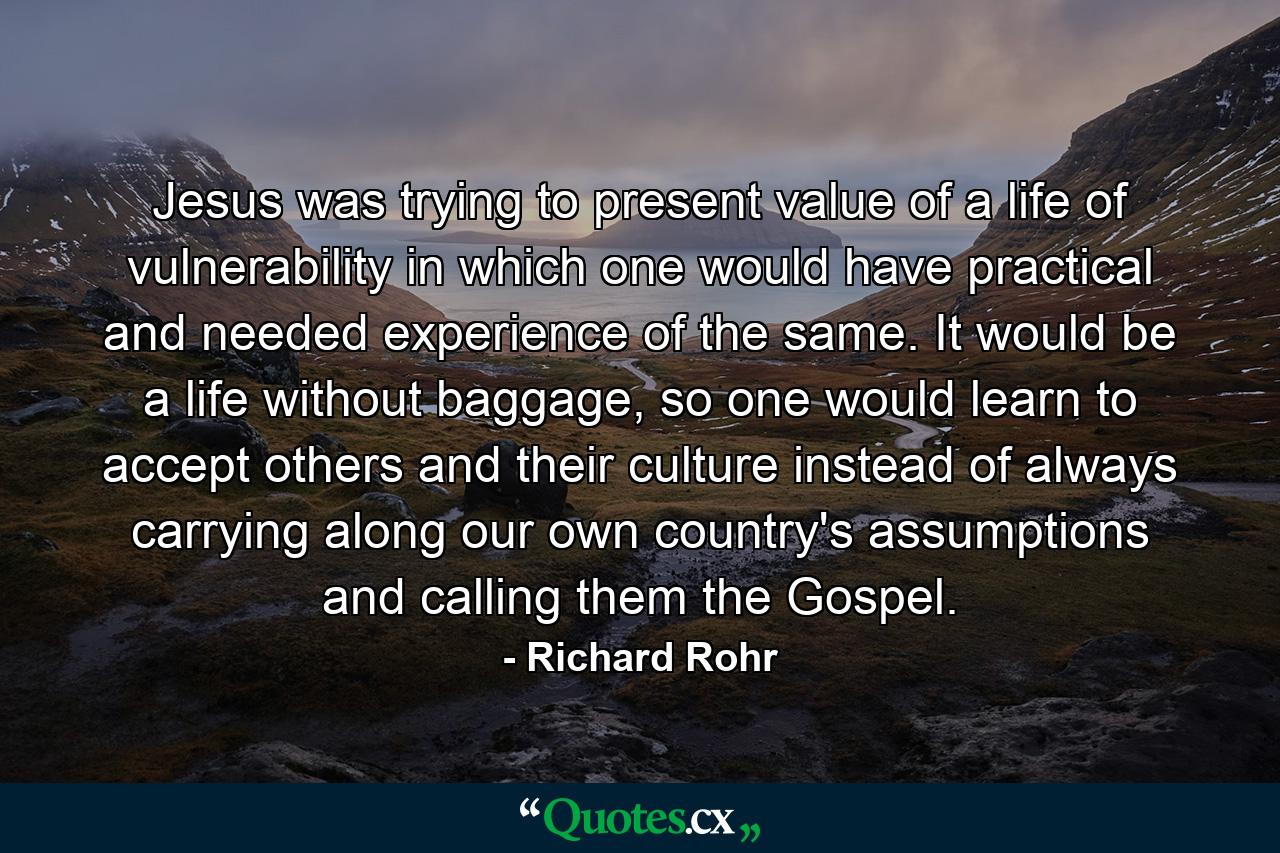 Jesus was trying to present value of a life of vulnerability in which one would have practical and needed experience of the same. It would be a life without baggage, so one would learn to accept others and their culture instead of always carrying along our own country's assumptions and calling them the Gospel. - Quote by Richard Rohr