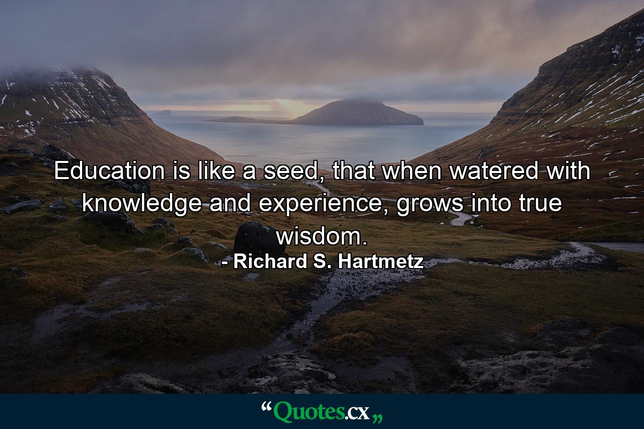 Education is like a seed, that when watered with knowledge and experience, grows into true wisdom. - Quote by Richard S. Hartmetz