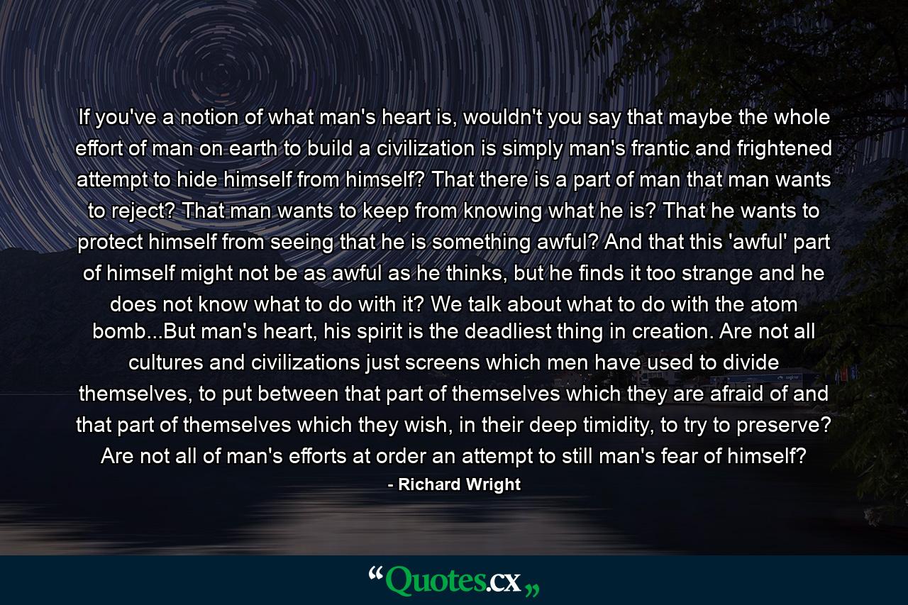 If you've a notion of what man's heart is, wouldn't you say that maybe the whole effort of man on earth to build a civilization is simply man's frantic and frightened attempt to hide himself from himself? That there is a part of man that man wants to reject? That man wants to keep from knowing what he is? That he wants to protect himself from seeing that he is something awful? And that this 'awful' part of himself might not be as awful as he thinks, but he finds it too strange and he does not know what to do with it? We talk about what to do with the atom bomb...But man's heart, his spirit is the deadliest thing in creation. Are not all cultures and civilizations just screens which men have used to divide themselves, to put between that part of themselves which they are afraid of and that part of themselves which they wish, in their deep timidity, to try to preserve? Are not all of man's efforts at order an attempt to still man's fear of himself? - Quote by Richard Wright