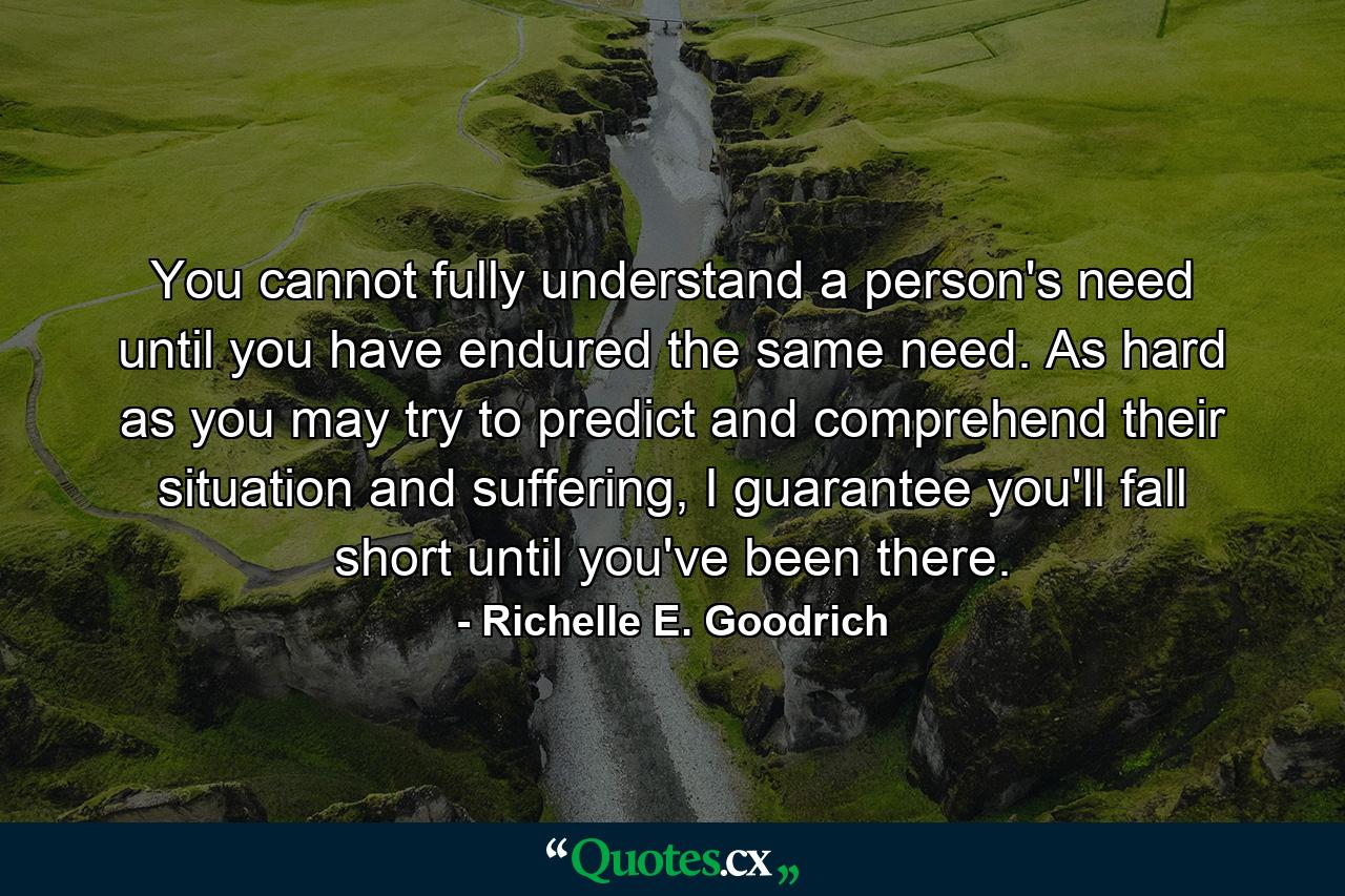 You cannot fully understand a person's need until you have endured the same need. As hard as you may try to predict and comprehend their situation and suffering, I guarantee you'll fall short until you've been there. - Quote by Richelle E. Goodrich