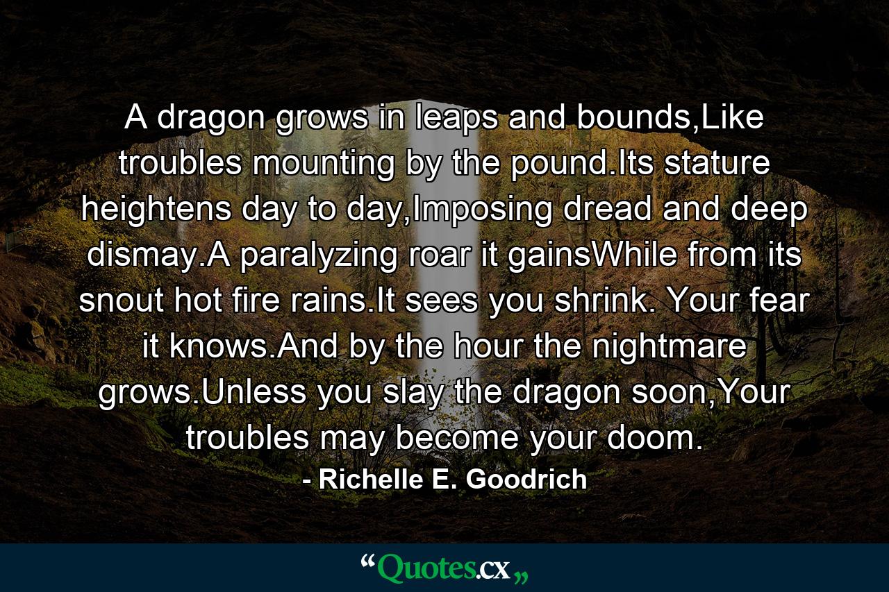 A dragon grows in leaps and bounds,Like troubles mounting by the pound.Its stature heightens day to day,Imposing dread and deep dismay.A paralyzing roar it gainsWhile from its snout hot fire rains.It sees you shrink. Your fear it knows.And by the hour the nightmare grows.Unless you slay the dragon soon,Your troubles may become your doom. - Quote by Richelle E. Goodrich