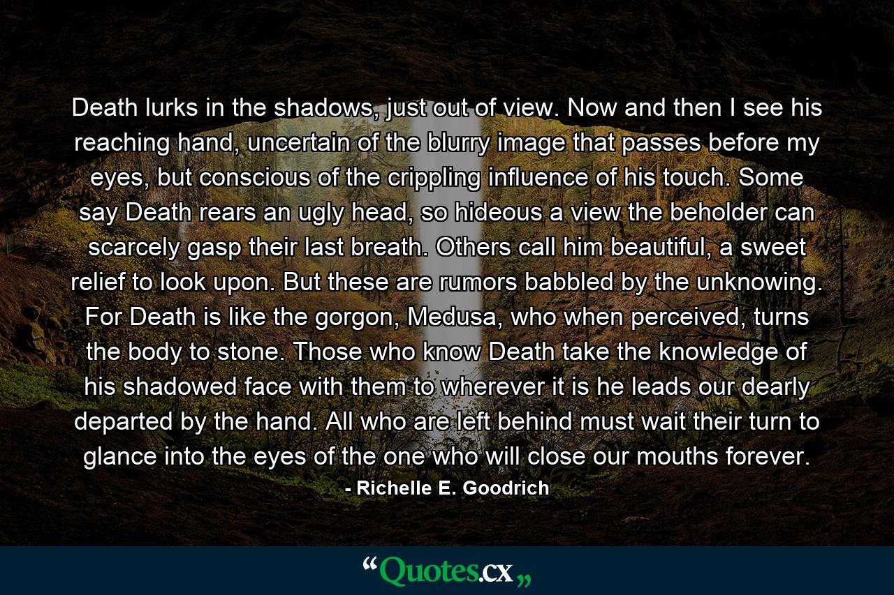 Death lurks in the shadows, just out of view. Now and then I see his reaching hand, uncertain of the blurry image that passes before my eyes, but conscious of the crippling influence of his touch. Some say Death rears an ugly head, so hideous a view the beholder can scarcely gasp their last breath. Others call him beautiful, a sweet relief to look upon. But these are rumors babbled by the unknowing. For Death is like the gorgon, Medusa, who when perceived, turns the body to stone. Those who know Death take the knowledge of his shadowed face with them to wherever it is he leads our dearly departed by the hand. All who are left behind must wait their turn to glance into the eyes of the one who will close our mouths forever. - Quote by Richelle E. Goodrich