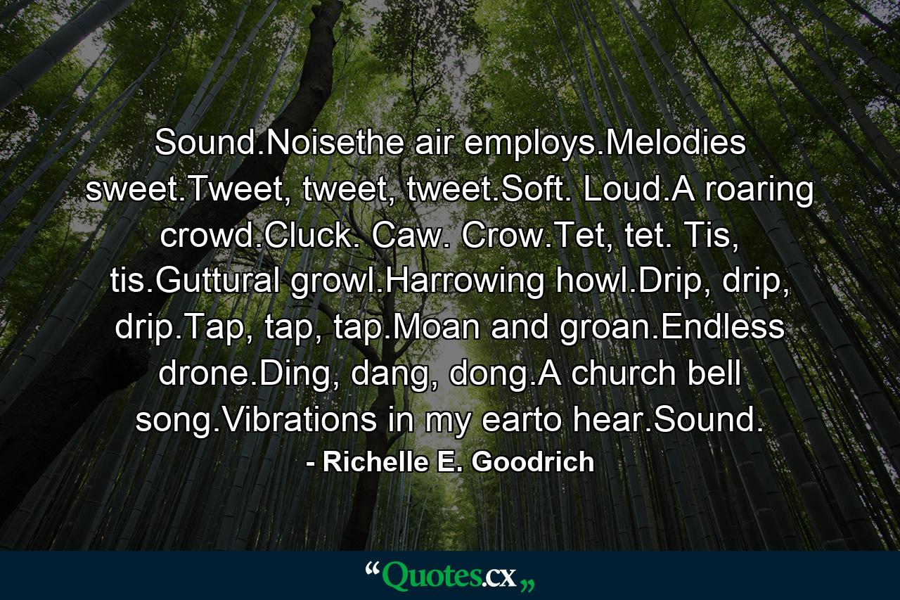 Sound.Noisethe air employs.Melodies sweet.Tweet, tweet, tweet.Soft. Loud.A roaring crowd.Cluck. Caw. Crow.Tet, tet. Tis, tis.Guttural growl.Harrowing howl.Drip, drip, drip.Tap, tap, tap.Moan and groan.Endless drone.Ding, dang, dong.A church bell song.Vibrations in my earto hear.Sound. - Quote by Richelle E. Goodrich