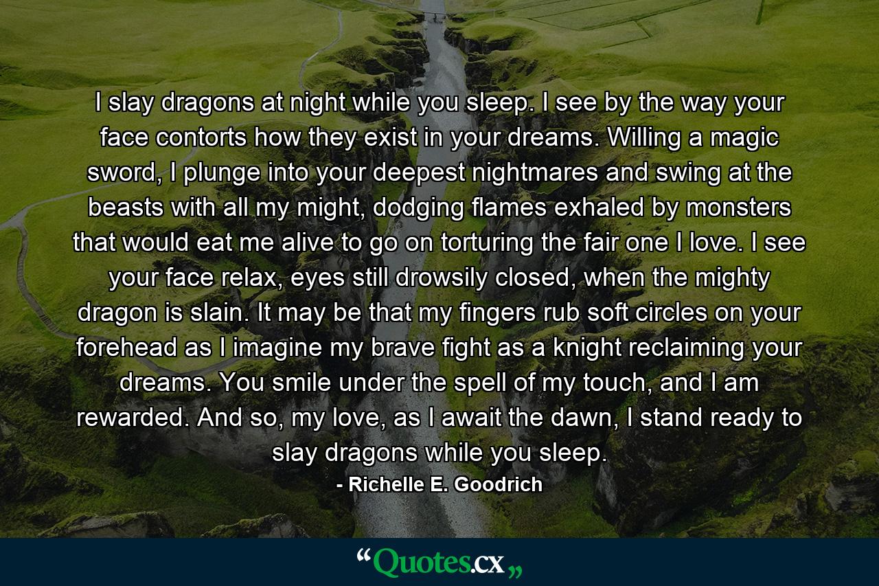 I slay dragons at night while you sleep. I see by the way your face contorts how they exist in your dreams. Willing a magic sword, I plunge into your deepest nightmares and swing at the beasts with all my might, dodging flames exhaled by monsters that would eat me alive to go on torturing the fair one I love. I see your face relax, eyes still drowsily closed, when the mighty dragon is slain. It may be that my fingers rub soft circles on your forehead as I imagine my brave fight as a knight reclaiming your dreams. You smile under the spell of my touch, and I am rewarded. And so, my love, as I await the dawn, I stand ready to slay dragons while you sleep. - Quote by Richelle E. Goodrich