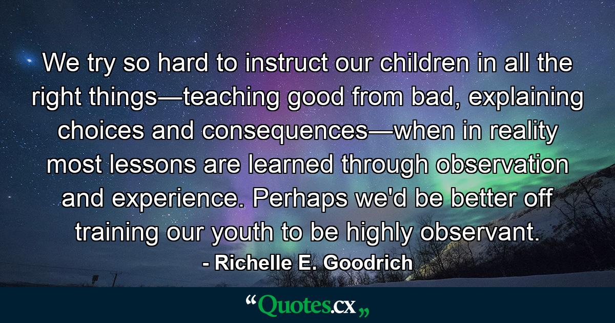 We try so hard to instruct our children in all the right things―teaching good from bad, explaining choices and consequences―when in reality most lessons are learned through observation and experience. Perhaps we'd be better off training our youth to be highly observant. - Quote by Richelle E. Goodrich