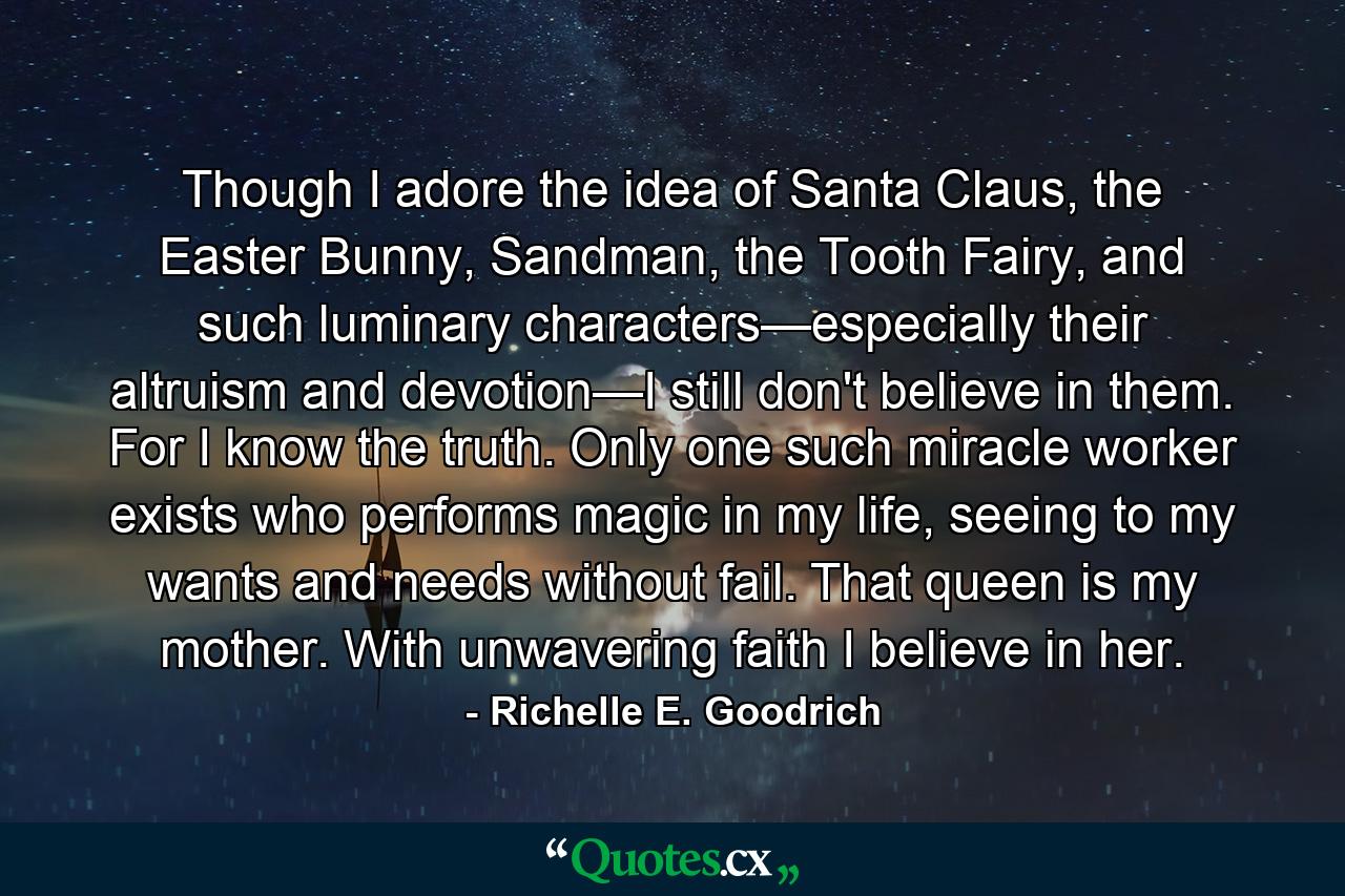 Though I adore the idea of Santa Claus, the Easter Bunny, Sandman, the Tooth Fairy, and such luminary characters—especially their altruism and devotion—I still don't believe in them.  For I know the truth.  Only one such miracle worker exists who performs magic in my life, seeing to my wants and needs without fail.  That queen is my mother.  With unwavering faith I believe in her. - Quote by Richelle E. Goodrich