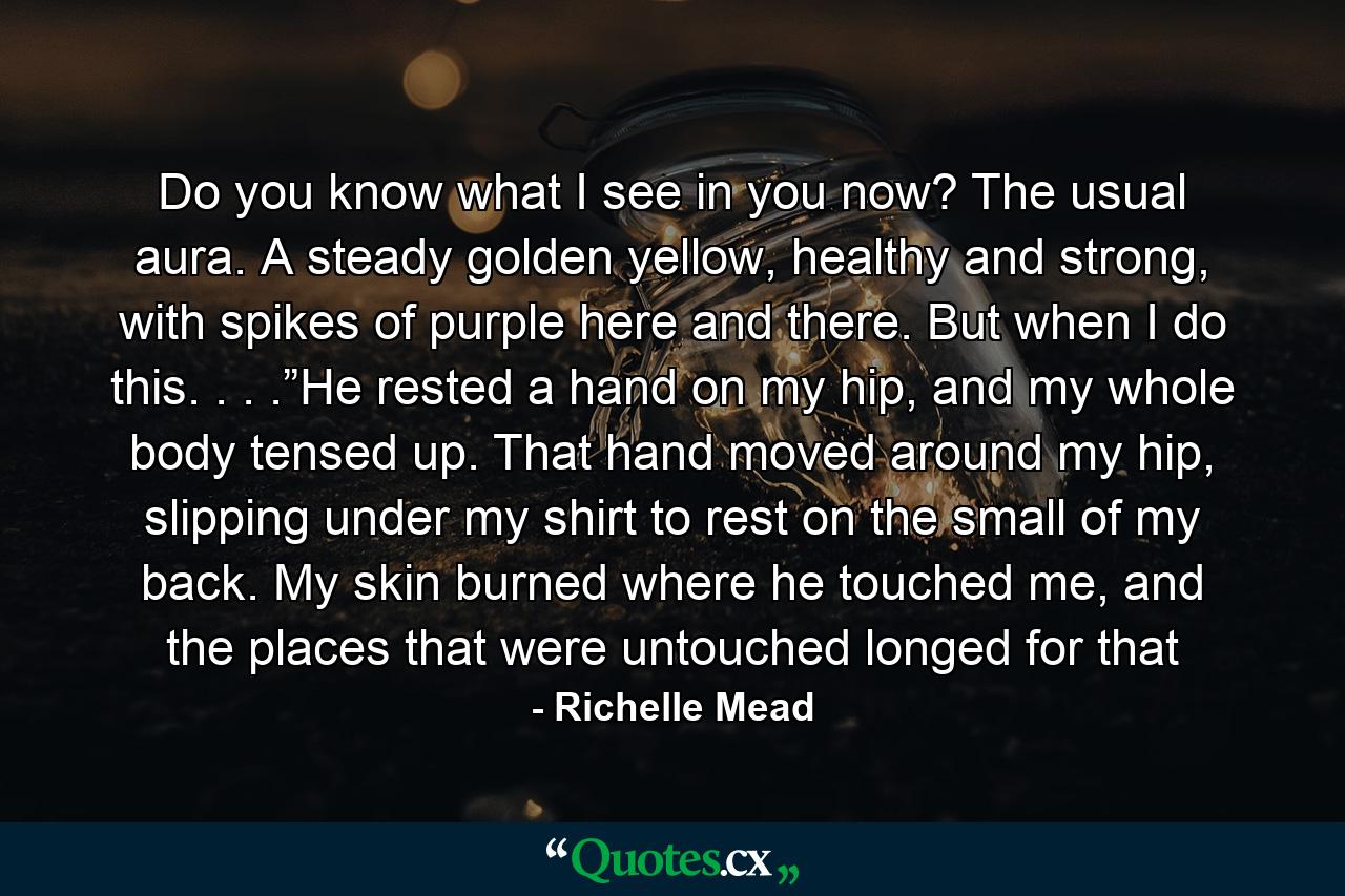 Do you know what I see in you now? The usual aura. A steady golden yellow, healthy and strong, with spikes of purple here and there. But when I do this. . . .”He rested a hand on my hip, and my whole body tensed up. That hand moved around my hip, slipping under my shirt to rest on the small of my back. My skin burned where he touched me, and the places that were untouched longed for that - Quote by Richelle Mead