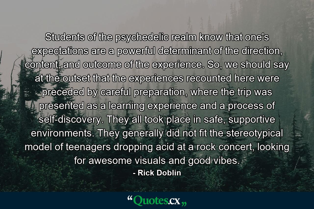 Students of the psychedelic realm know that one's expectations are a powerful determinant of the direction, content, and outcome of the experience. So, we should say at the outset that the experiences recounted here were preceded by careful preparation, where the trip was presented as a learning experience and a process of self-discovery. They all took place in safe, supportive environments. They generally did not fit the stereotypical model of teenagers dropping acid at a rock concert, looking for awesome visuals and good vibes. - Quote by Rick Doblin