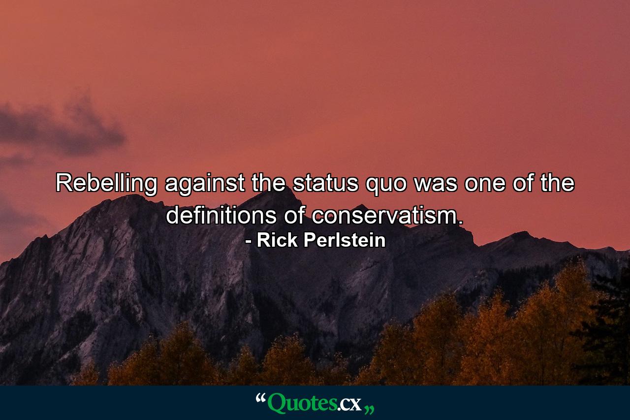 Rebelling against the status quo was one of the definitions of conservatism. - Quote by Rick Perlstein