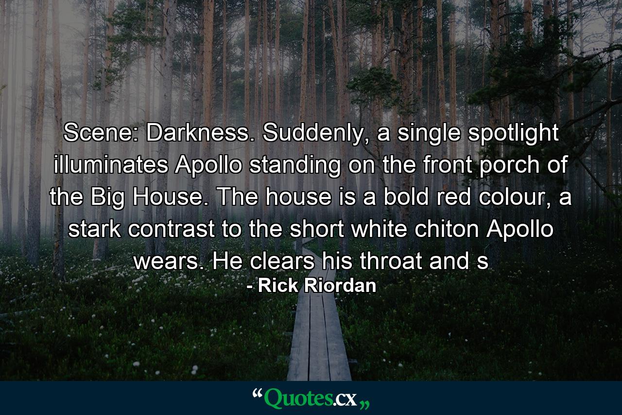 Scene: Darkness. Suddenly, a single spotlight illuminates Apollo standing on the front porch of the Big House. The house is a bold red colour, a stark contrast to the short white chiton Apollo wears. He clears his throat and s - Quote by Rick Riordan