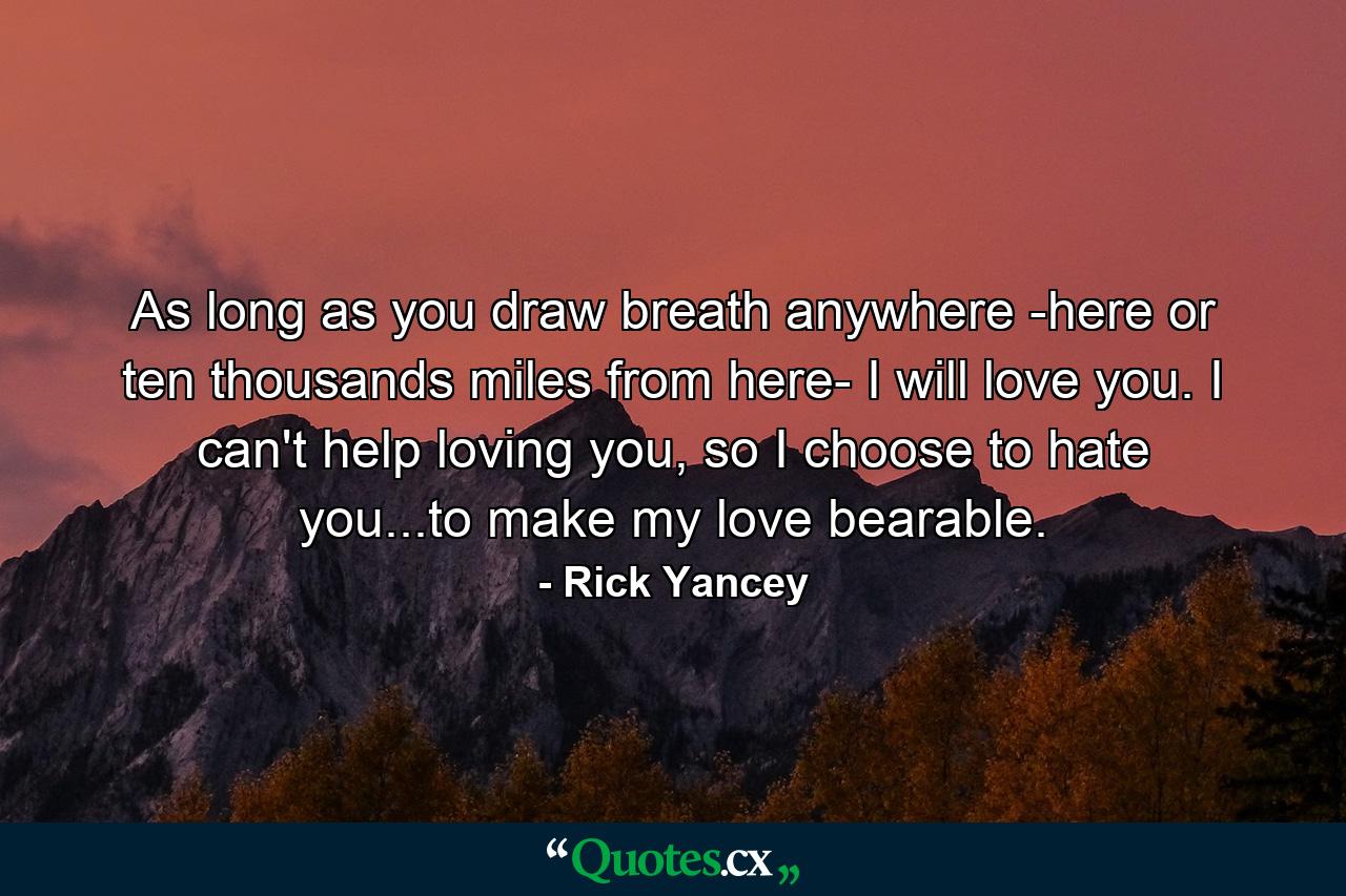 As long as you draw breath anywhere -here or ten thousands miles from here- I will love you. I can't help loving you, so I choose to hate you...to make my love bearable. - Quote by Rick Yancey