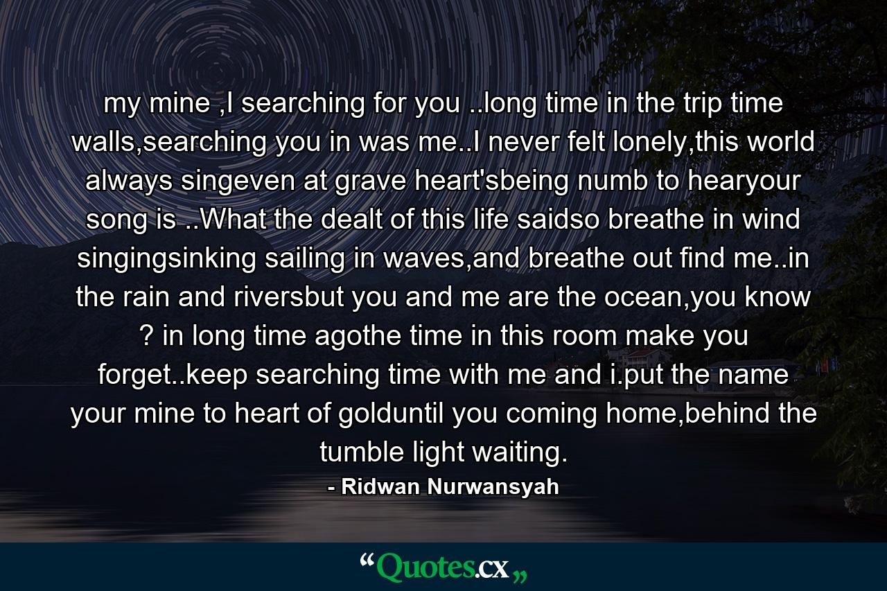 my mine ,I searching for you ..long time in the trip time walls,searching you in was me..I never felt lonely,this world always singeven at grave heart'sbeing numb to hearyour song is ..What the dealt of this life saidso breathe in wind singingsinking sailing in waves,and breathe out find me..in the rain and riversbut you and me are the ocean,you know ? in long time agothe time in this room make you forget..keep searching time with me and i.put the name your mine to heart of golduntil you coming home,behind the tumble light waiting. - Quote by Ridwan Nurwansyah