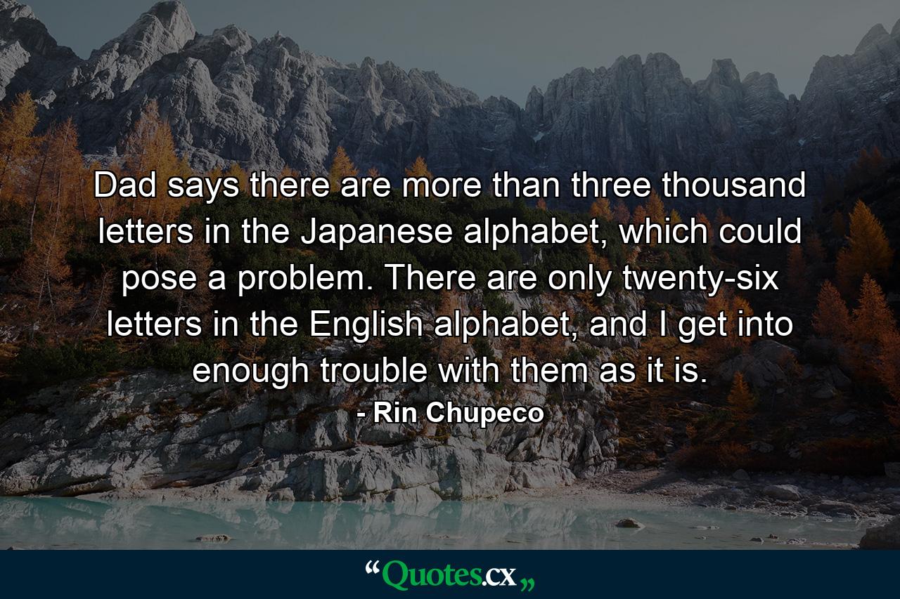 Dad says there are more than three thousand letters in the Japanese alphabet, which could pose a problem. There are only twenty-six letters in the English alphabet, and I get into enough trouble with them as it is. - Quote by Rin Chupeco