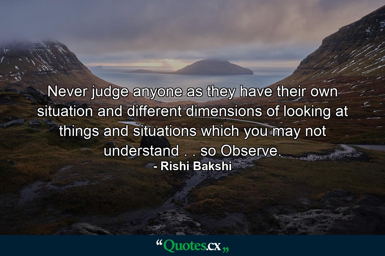 Never judge anyone as they have their own situation and different dimensions of looking at things and situations which you may not understand . . so Observe. - Quote by Rishi Bakshi