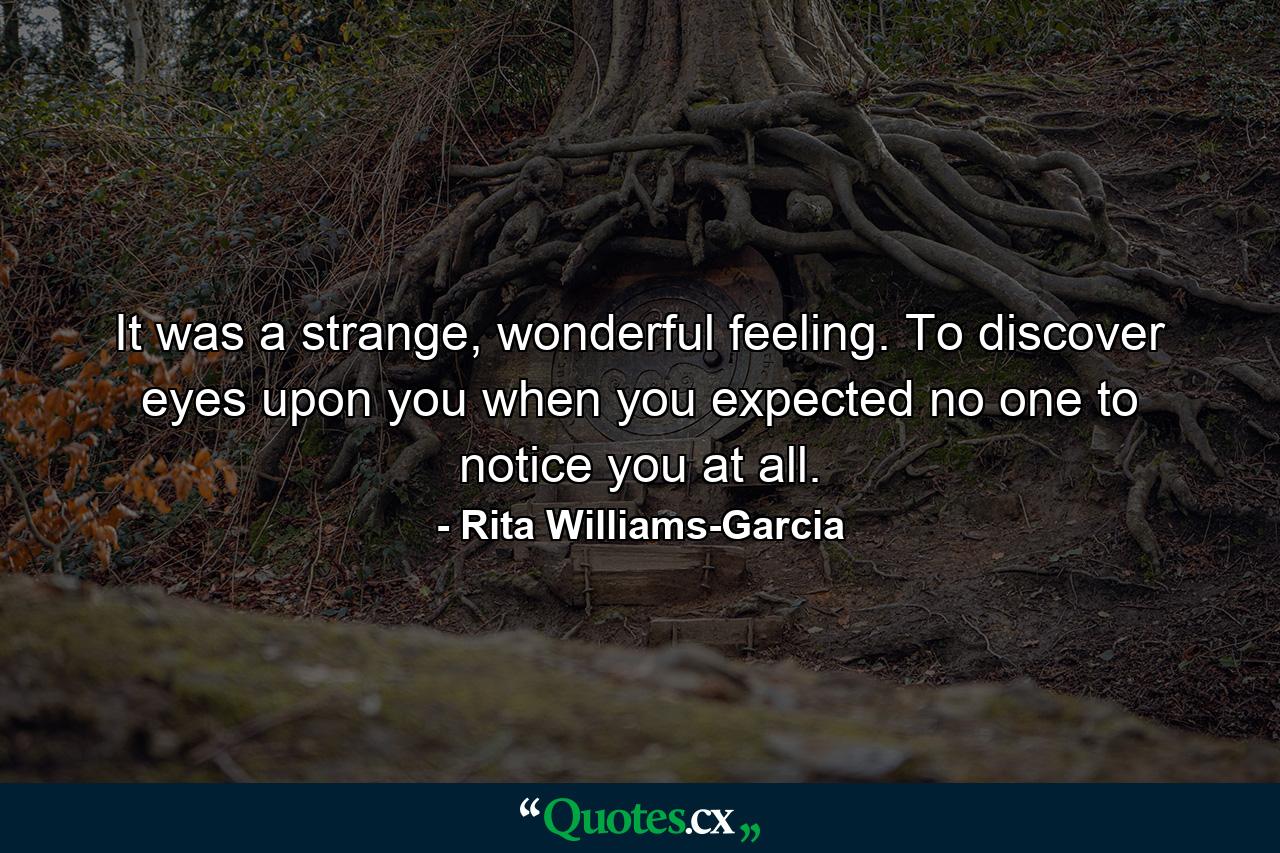 It was a strange, wonderful feeling. To discover eyes upon you when you expected no one to notice you at all. - Quote by Rita Williams-Garcia