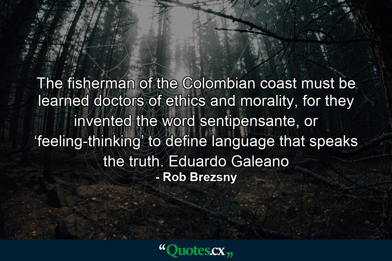 The fisherman of the Colombian coast must be learned doctors of ethics and morality, for they invented the word sentipensante, or ‘feeling-thinking’ to define language that speaks the truth. Eduardo Galeano - Quote by Rob Brezsny