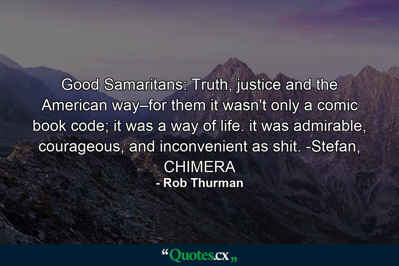 Good Samaritans: Truth, justice and the American way–for them it wasn't only a comic book code; it was a way of life. it was admirable, courageous, and inconvenient as shit. -Stefan, CHIMERA - Quote by Rob Thurman