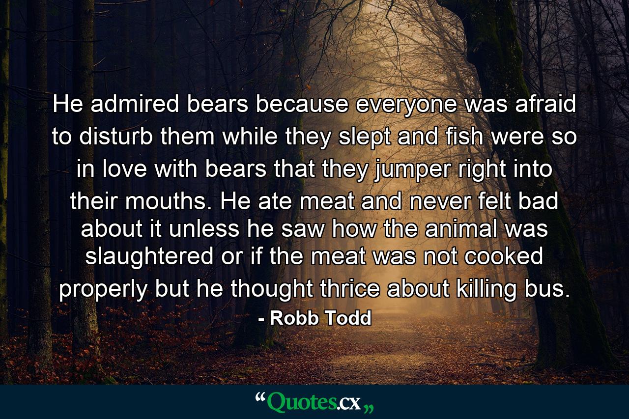 He admired bears because everyone was afraid to disturb them while they slept and fish were so in love with bears that they jumper right into their mouths. He ate meat and never felt bad about it unless he saw how the animal was slaughtered or if the meat was not cooked properly but he thought thrice about killing bus. - Quote by Robb Todd