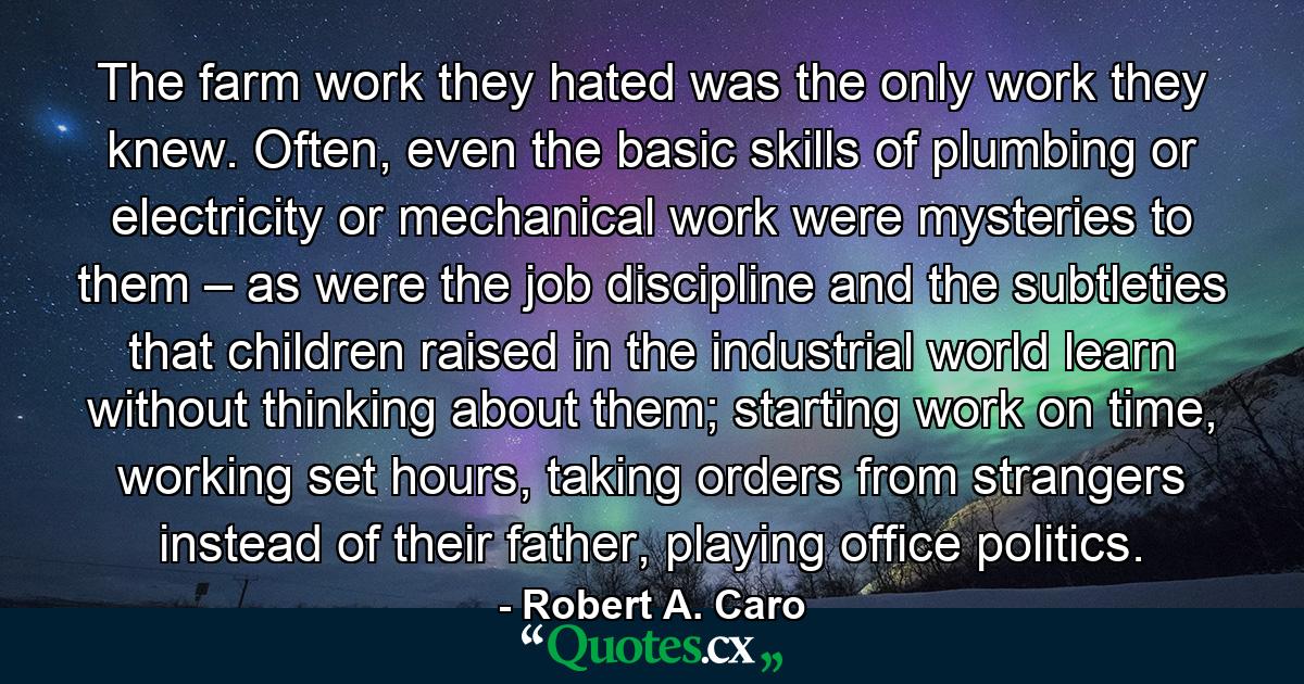 The farm work they hated was the only work they knew. Often, even the basic skills of plumbing or electricity or mechanical work were mysteries to them – as were the job discipline and the subtleties that children raised in the industrial world learn without thinking about them; starting work on time, working set hours, taking orders from strangers instead of their father, playing office politics. - Quote by Robert A. Caro