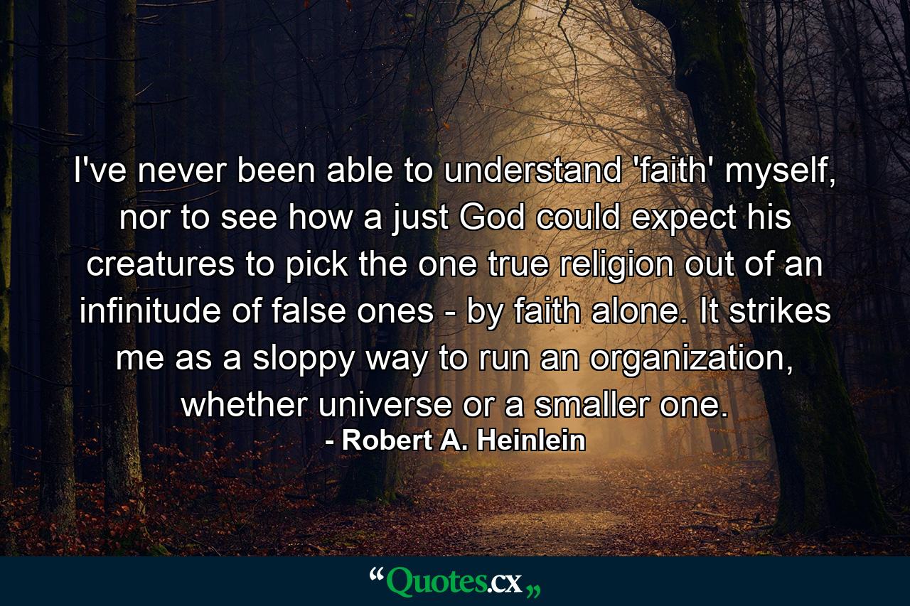 I've never been able to understand 'faith' myself, nor to see how a just God could expect his creatures to pick the one true religion out of an infinitude of false ones - by faith alone. It strikes me as a sloppy way to run an organization, whether universe or a smaller one. - Quote by Robert A. Heinlein