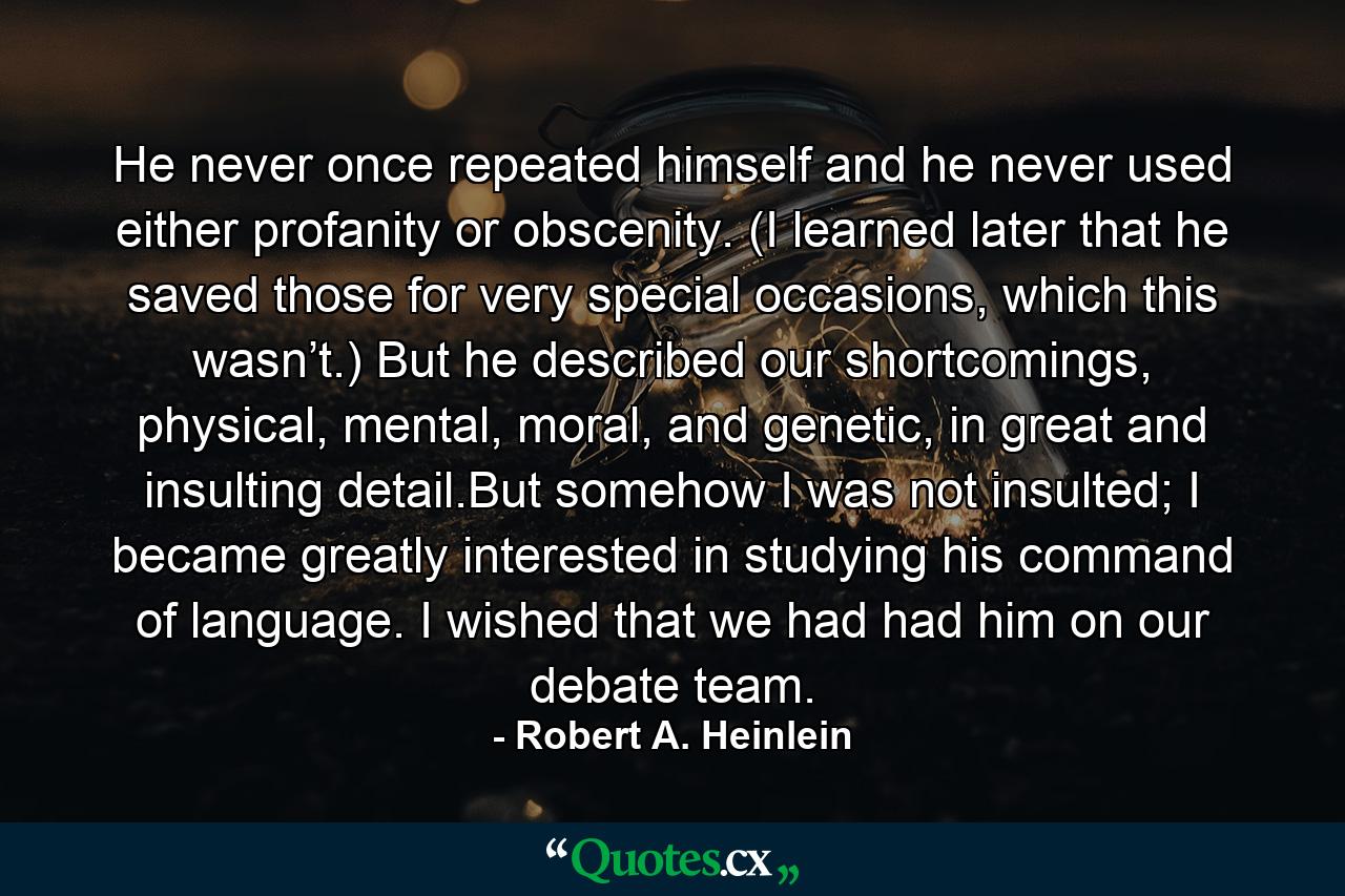 He never once repeated himself and he never used either profanity or obscenity. (I learned later that he saved those for very special occasions, which this wasn’t.) But he described our shortcomings, physical, mental, moral, and genetic, in great and insulting detail.But somehow I was not insulted; I became greatly interested in studying his command of language. I wished that we had had him on our debate team. - Quote by Robert A. Heinlein