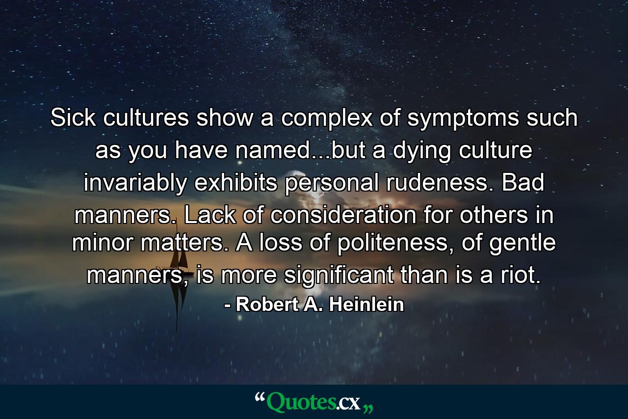 Sick cultures show a complex of symptoms such as you have named...but a dying culture invariably exhibits personal rudeness. Bad manners. Lack of consideration for others in minor matters. A loss of politeness, of gentle manners, is more significant than is a riot. - Quote by Robert A. Heinlein