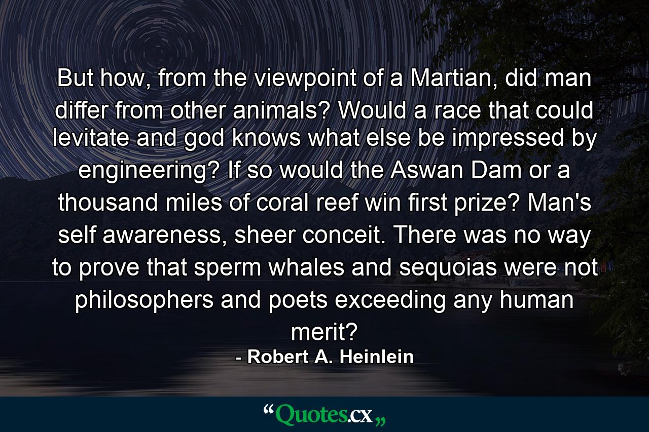 But how, from the viewpoint of a Martian, did man differ from other animals? Would a race that could levitate and god knows what else be impressed by engineering? If so would the Aswan Dam or a thousand miles of coral reef win first prize? Man's self awareness, sheer conceit. There was no way to prove that sperm whales and sequoias were not philosophers and poets exceeding any human merit? - Quote by Robert A. Heinlein